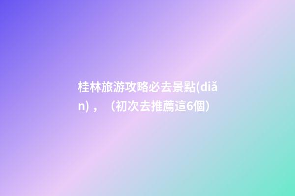 桂林旅游攻略必去景點(diǎn)，（初次去推薦這6個）